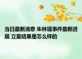 當(dāng)日最新消息 朱林瑤事件最新進展 立案結(jié)果是怎么樣的