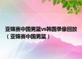 亞錦賽中國男籃vs韓國錄像回放（亞錦賽中國男籃）