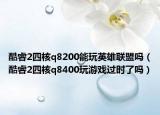 酷睿2四核q8200能玩英雄聯(lián)盟嗎（酷睿2四核q8400玩游戲過時(shí)了嗎）