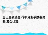 當(dāng)日最新消息 花唄分期手續(xù)費(fèi)高嗎 怎么計(jì)算