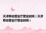 天津移動營業(yè)廳營業(yè)時間（天津移動營業(yè)廳營業(yè)時間）
