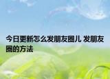 今日更新怎么發(fā)朋友圈兒 發(fā)朋友圈的方法