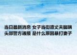 當(dāng)日最新消息 女子當(dāng)街遭丈夫腳踹頭部警方通報(bào) 是什么原因暴打妻子