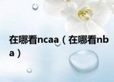 在哪看ncaa（在哪看nba）