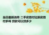 當(dāng)日最新消息 二手房首付比新房首付多嗎 貸款可以貸多少