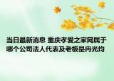 當日最新消息 重慶孝愛之家網屬于哪個公司法人代表及老板是冉光均
