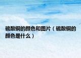 硫酸銅的顏色和圖片（硫酸銅的顏色是什么）