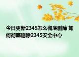今日更新2345怎么徹底刪除 如何徹底刪除2345安全中心