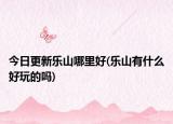今日更新樂山哪里好(樂山有什么好玩的嗎)