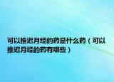 可以推遲月經(jīng)的藥是什么藥（可以推遲月經(jīng)的藥有哪些）