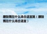 腰鼓舞在什么場合適宜跳（腰鼓舞在什么場合適宜）