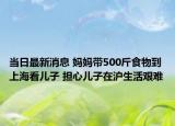 當日最新消息 媽媽帶500斤食物到上?？磧鹤?擔心兒子在滬生活艱難