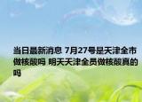 當(dāng)日最新消息 7月27號(hào)是天津全市做核酸嗎 明天天津全員做核酸真的嗎