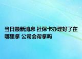 當(dāng)日最新消息 社保卡辦理好了在哪里拿 公司會幫拿嗎