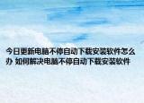今日更新電腦不停自動(dòng)下載安裝軟件怎么辦 如何解決電腦不停自動(dòng)下載安裝軟件