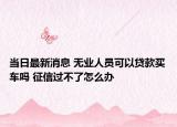當日最新消息 無業(yè)人員可以貸款買車嗎 征信過不了怎么辦