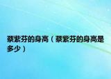 蔡紫芬的身高（蔡紫芬的身高是多少）