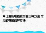 今日更新電腦截屏的三種方法 常見的電腦截屏方法