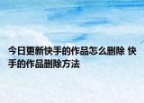 今日更新快手的作品怎么刪除 快手的作品刪除方法