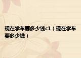 現(xiàn)在學(xué)車(chē)要多少錢(qián)c1（現(xiàn)在學(xué)車(chē)要多少錢(qián)）