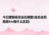 今日更新夜總會(huì)在哪里(夜總會(huì)和商務(wù)ktv有什么區(qū)別)