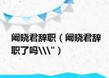 闞曉君辭職（闞曉君辭職了嗎\
