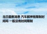 當(dāng)日最新消息 汽車解押有限制時(shí)間嗎 一般沒有時(shí)間限制