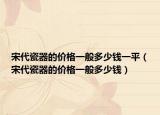 宋代瓷器的價格一般多少錢一平（宋代瓷器的價格一般多少錢）