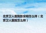 北京衛(wèi)人醫(yī)院彭安明怎么樣（北京衛(wèi)人醫(yī)院怎么樣）