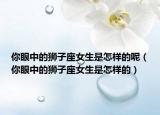 你眼中的獅子座女生是怎樣的呢（你眼中的獅子座女生是怎樣的）