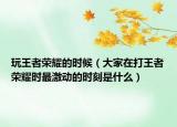 玩王者榮耀的時(shí)候（大家在打王者榮耀時(shí)最激動(dòng)的時(shí)刻是什么）