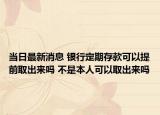 當(dāng)日最新消息 銀行定期存款可以提前取出來嗎 不是本人可以取出來嗎