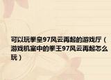 可以玩拳皇97風云再起的游戲廳（游戲機室中的拳王97風云再起怎么玩）