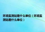 環(huán)境監(jiān)測站是什么單位（環(huán)境監(jiān)測站是什么單位）