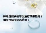 神經(jīng)性偏頭痛怎么治療效果最好（神經(jīng)性偏頭痛怎么治）