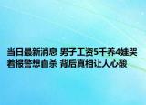 當(dāng)日最新消息 男子工資5千養(yǎng)4娃哭著報(bào)警想自殺 背后真相讓人心酸