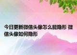 今日更新微信頭像怎么能隱形 微信頭像如何隱形
