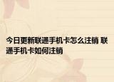 今日更新聯(lián)通手機(jī)卡怎么注銷 聯(lián)通手機(jī)卡如何注銷