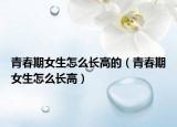 青春期女生怎么長(zhǎng)高的（青春期女生怎么長(zhǎng)高）