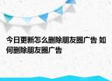 今日更新怎么刪除朋友圈廣告 如何刪除朋友圈廣告