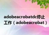 adobeacrobatdc停止工作（adobeacrobat）
