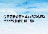 今日更新如何合成pdf(怎么把2個(gè)pdf文件合并到一起)