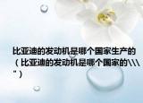 比亞迪的發(fā)動機是哪個國家生產(chǎn)的（比亞迪的發(fā)動機是哪個國家的\
