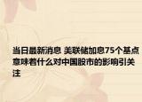 當(dāng)日最新消息 美聯(lián)儲加息75個基點(diǎn)意味著什么對中國股市的影響引關(guān)注