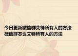 今日更新微信群艾特所有人的方法 微信群怎么艾特所有人的方法