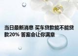 當(dāng)日最新消息 買(mǎi)車(chē)貸款能不能貸款20% 答案會(huì)讓你滿意