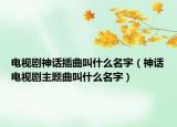 電視劇神話插曲叫什么名字（神話電視劇主題曲叫什么名字）