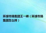 環(huán)球市場(chǎng)集團(tuán)王一峰（環(huán)球市場(chǎng)集團(tuán)怎么樣）
