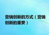 營(yíng)銷創(chuàng)新的方式（營(yíng)銷創(chuàng)新的重要）