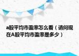 a股平均市盈率怎么看（請(qǐng)問(wèn)現(xiàn)在A股平均市盈率是多少）